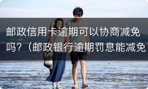邮政信用卡逾期可以协商减免吗?（邮政银行逾期罚息能减免吗）