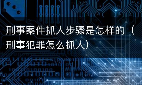 刑事案件抓人步骤是怎样的（刑事犯罪怎么抓人）