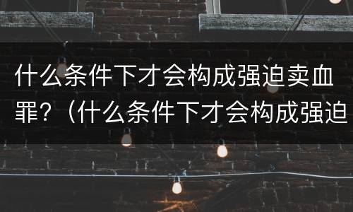 什么条件下才会构成强迫卖血罪?（什么条件下才会构成强迫卖血罪行）