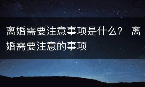 离婚需要注意事项是什么？ 离婚需要注意的事项