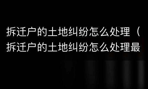 拆迁户的土地纠纷怎么处理（拆迁户的土地纠纷怎么处理最好）