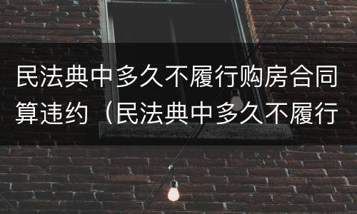民法典中多久不履行购房合同算违约（民法典中多久不履行购房合同算违约行为）