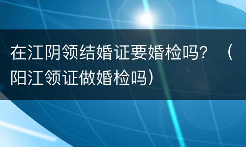 在江阴领结婚证要婚检吗？（阳江领证做婚检吗）