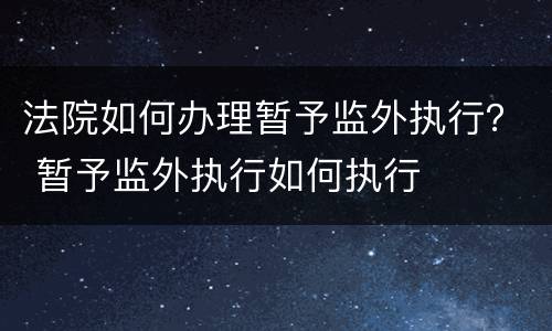 法院如何办理暂予监外执行？ 暂予监外执行如何执行