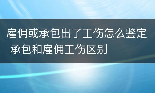 雇佣或承包出了工伤怎么鉴定 承包和雇佣工伤区别