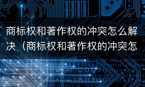 商标权和著作权的冲突怎么解决（商标权和著作权的冲突怎么解决呢）