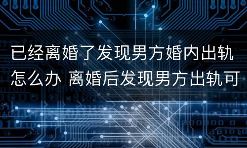 已经离婚了发现男方婚内出轨怎么办 离婚后发现男方出轨可以重新起诉吗?
