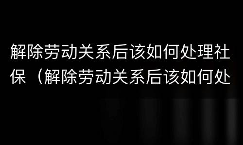 解除劳动关系后该如何处理社保（解除劳动关系后该如何处理社保问题）