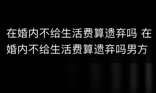 在婚内不给生活费算遗弃吗 在婚内不给生活费算遗弃吗男方