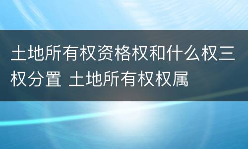 土地所有权资格权和什么权三权分置 土地所有权权属