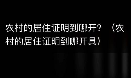 农村的居住证明到哪开？（农村的居住证明到哪开具）