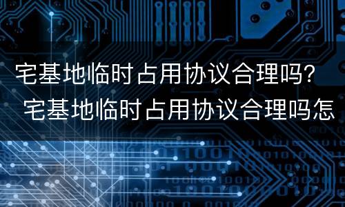 宅基地临时占用协议合理吗？ 宅基地临时占用协议合理吗怎么写
