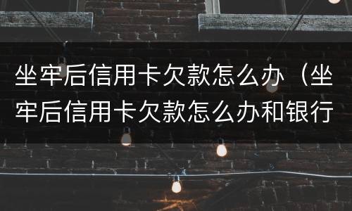 坐牢后信用卡欠款怎么办（坐牢后信用卡欠款怎么办和银行如何沟通）