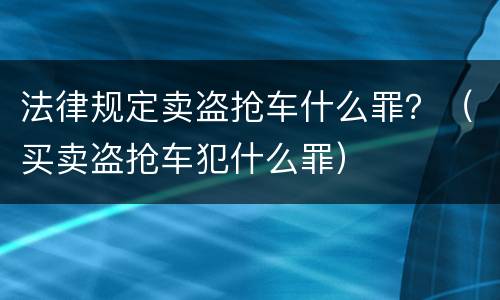 法律规定卖盗抢车什么罪？（买卖盗抢车犯什么罪）
