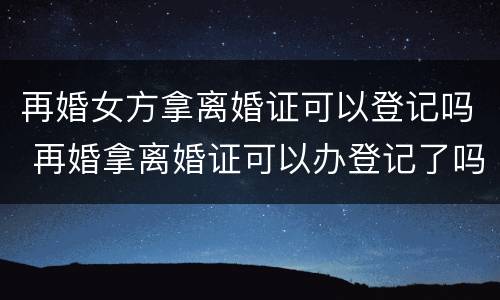 再婚女方拿离婚证可以登记吗 再婚拿离婚证可以办登记了吗