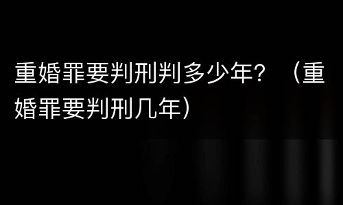 重婚罪要判刑判多少年？（重婚罪要判刑几年）