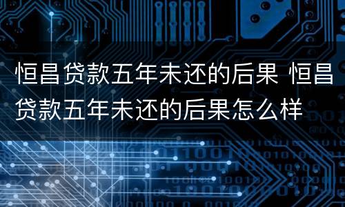 恒昌贷款五年未还的后果 恒昌贷款五年未还的后果怎么样