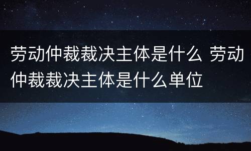 劳动仲裁裁决主体是什么 劳动仲裁裁决主体是什么单位