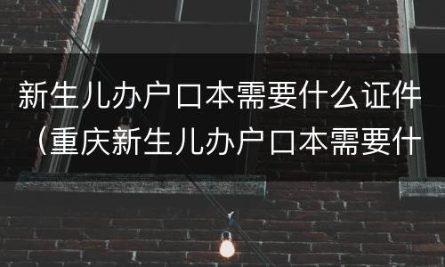 新生儿办户口本需要什么证件（重庆新生儿办户口本需要什么证件）