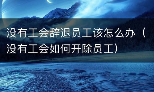 没有工会辞退员工该怎么办（没有工会如何开除员工）