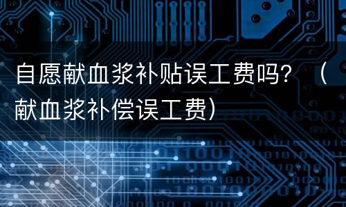 自愿献血浆补贴误工费吗？（献血浆补偿误工费）