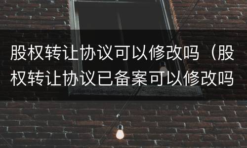 股权转让协议可以修改吗（股权转让协议已备案可以修改吗）