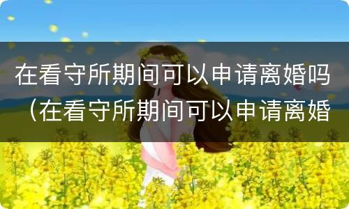 在看守所期间可以申请离婚吗（在看守所期间可以申请离婚吗知乎）