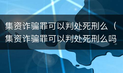 集资诈骗罪可以判处死刑么（集资诈骗罪可以判处死刑么吗）