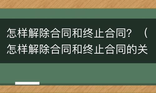 怎样解除合同和终止合同？（怎样解除合同和终止合同的关系）