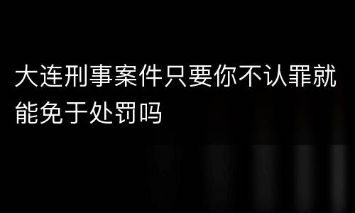 大连刑事案件只要你不认罪就能免于处罚吗