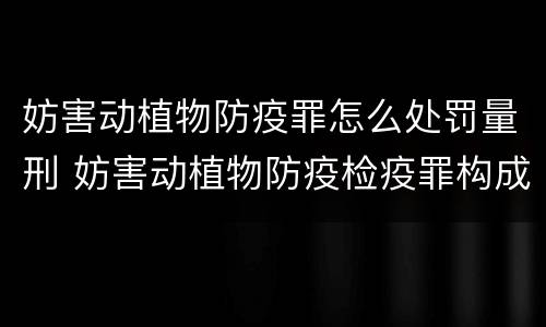 妨害动植物防疫罪怎么处罚量刑 妨害动植物防疫检疫罪构成要件