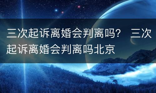 三次起诉离婚会判离吗？ 三次起诉离婚会判离吗北京
