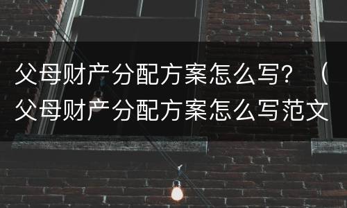 父母财产分配方案怎么写？（父母财产分配方案怎么写范文）