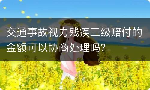 交通事故视力残疾三级赔付的金额可以协商处理吗？