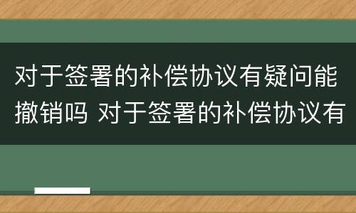 对于签署的补偿协议有疑问能撤销吗 对于签署的补偿协议有疑问能撤销吗怎么办