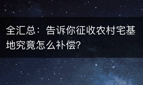 全汇总：告诉你征收农村宅基地究竟怎么补偿？