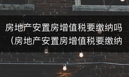 房地产安置房增值税要缴纳吗（房地产安置房增值税要缴纳吗多少钱）
