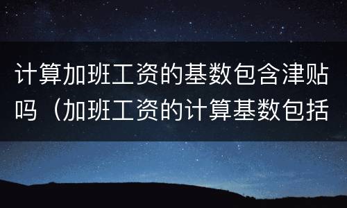 计算加班工资的基数包含津贴吗（加班工资的计算基数包括岗位津贴吗）