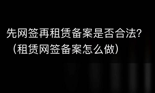 先网签再租赁备案是否合法？（租赁网签备案怎么做）