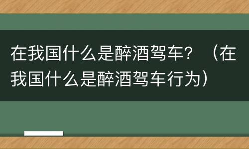 在我国什么是醉酒驾车？（在我国什么是醉酒驾车行为）