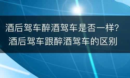酒后驾车醉酒驾车是否一样？ 酒后驾车跟醉酒驾车的区别