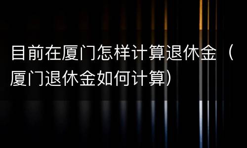 目前在厦门怎样计算退休金（厦门退休金如何计算）
