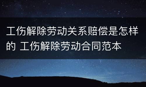 工伤解除劳动关系赔偿是怎样的 工伤解除劳动合同范本