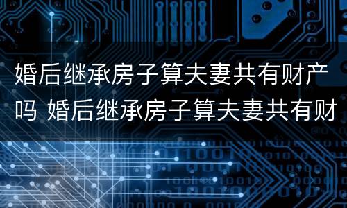 婚后继承房子算夫妻共有财产吗 婚后继承房子算夫妻共有财产吗要交税吗