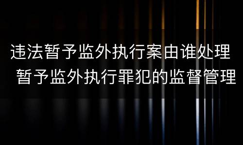 违法暂予监外执行案由谁处理 暂予监外执行罪犯的监督管理规定