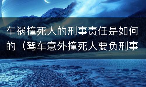 车祸撞死人的刑事责任是如何的（驾车意外撞死人要负刑事责任吗）