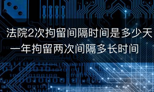 法院2次拘留间隔时间是多少天 一年拘留两次间隔多长时间