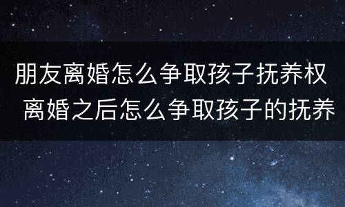 朋友离婚怎么争取孩子抚养权 离婚之后怎么争取孩子的抚养权