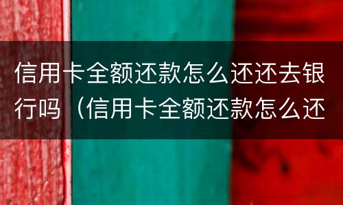 信用卡全额还款怎么还还去银行吗（信用卡全额还款怎么还还去银行吗要利息吗）