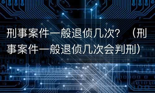 刑事案件一般退侦几次？（刑事案件一般退侦几次会判刑）